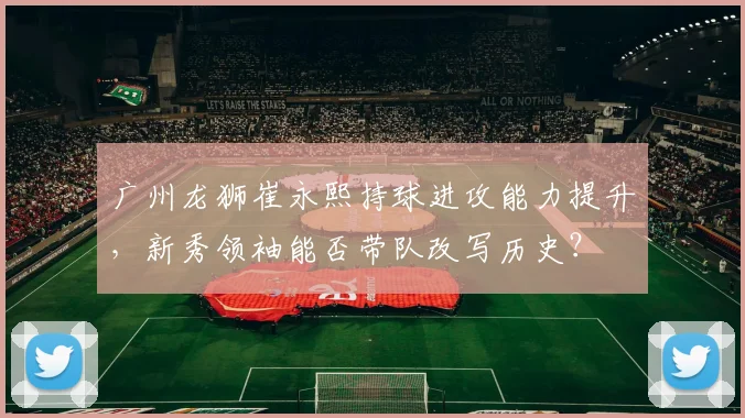 广州龙狮崔永熙持球进攻能力提升，新秀领袖能否带队改写历史？