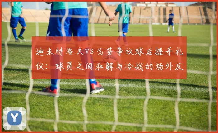 迪米特洛夫vs戈芬争议球后握手礼仪:球员之间和解与冷战的场外反应差异