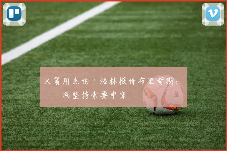 火箭用杰伦·格林报价布里奇斯，篮网坚持索要申京