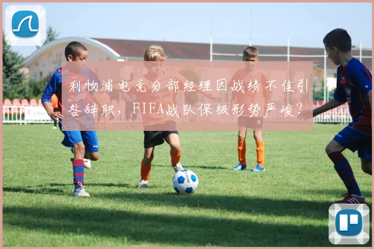 利物浦电竞分部经理因战绩不佳引咎辞职，FIFA战队保级形势严峻？